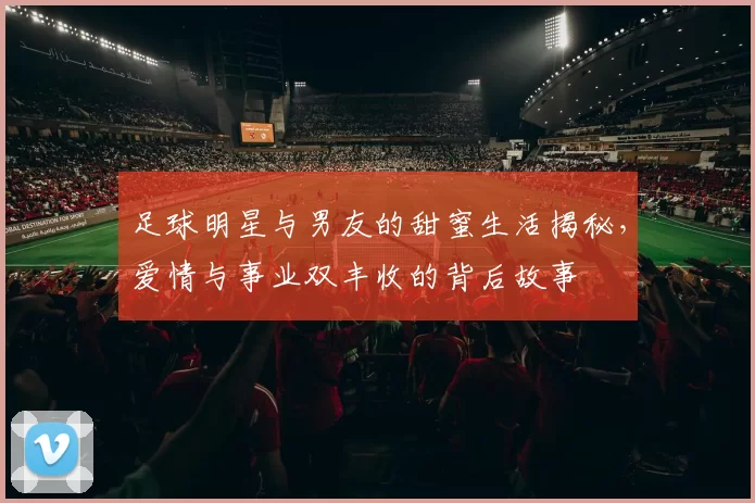 足球明星与男友的甜蜜生活揭秘，爱情与事业双丰收的背后故事