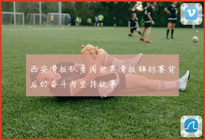 西安滑板队勇闯世界滑板锦标赛背后的奋斗与坚持故事