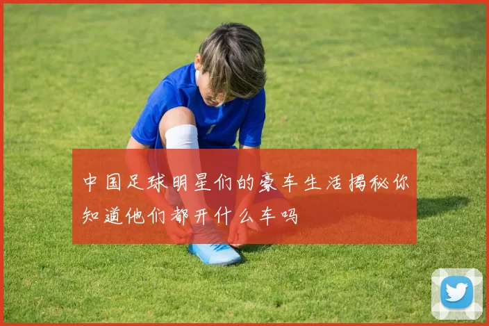 中国足球明星们的豪车生活揭秘你知道他们都开什么车吗