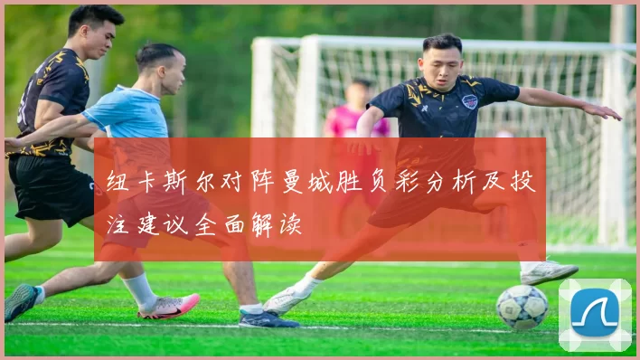 纽卡斯尔对阵曼城胜负彩分析及投注建议全面解读
