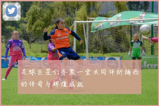 足球巨星们齐聚一堂共同评析梅西的传奇与辉煌成就