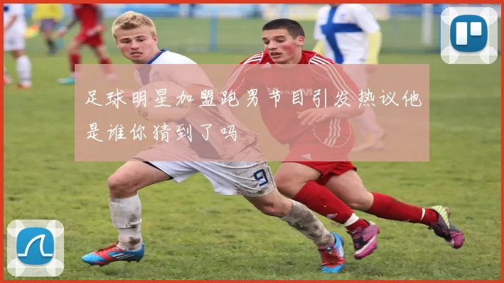 足球明星加盟跑男节目引发热议他是谁你猜到了吗