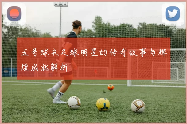 五号球衣足球明星的传奇故事与辉煌成就解析