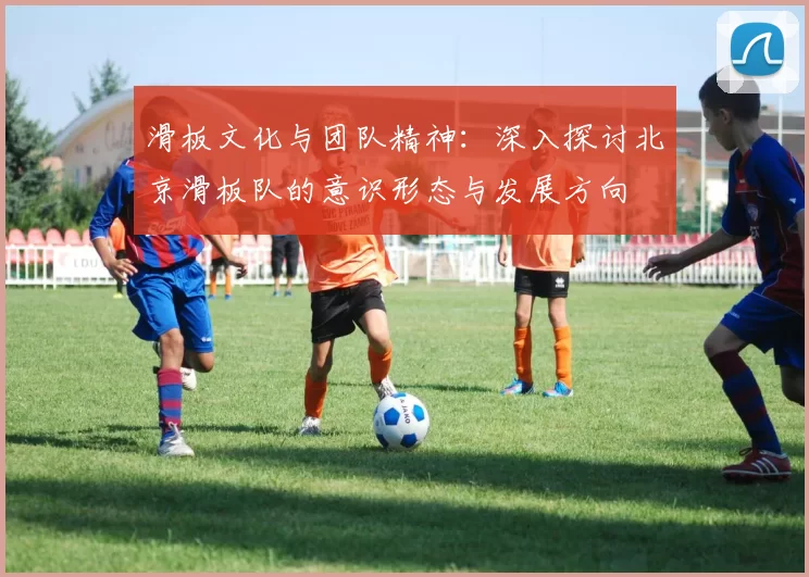 滑板文化与团队精神：深入探讨北京滑板队的意识形态与发展方向