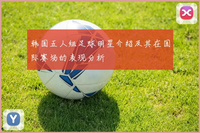 韩国五人组足球明星介绍及其在国际赛场的表现分析
