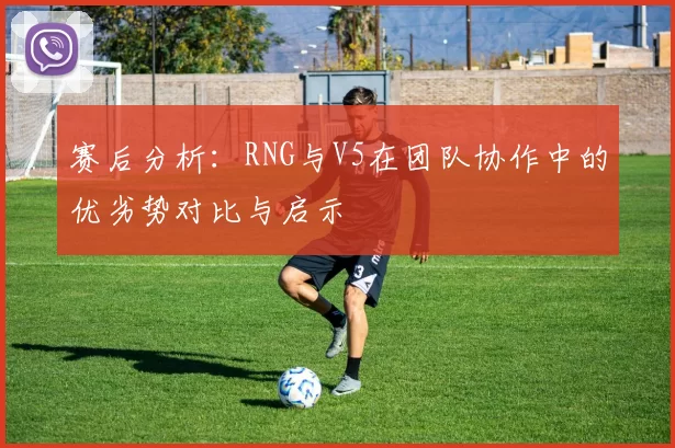 赛后分析：RNG与V5在团队协作中的优劣势对比与启示