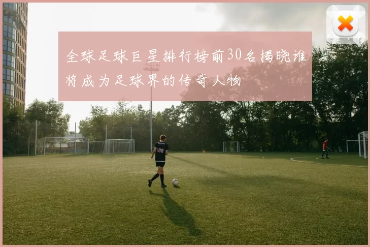 全球足球巨星排行榜前30名揭晓谁将成为足球界的传奇人物