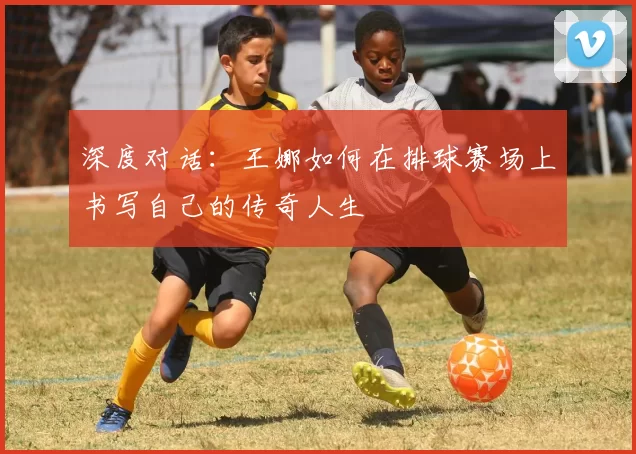 深度对话：王娜如何在排球赛场上书写自己的传奇人生