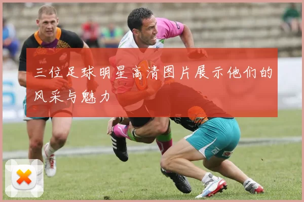 三位足球明星高清图片展示他们的风采与魅力