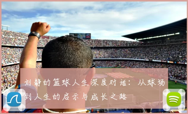 刘静的篮球人生深度对话：从球场到人生的启示与成长之路