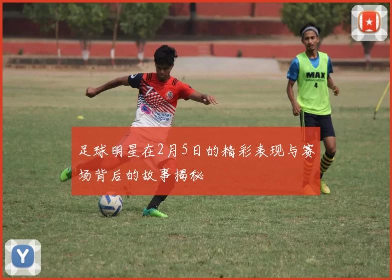 足球明星在2月5日的精彩表现与赛场背后的故事揭秘