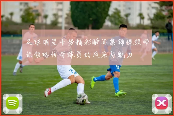 足球明星卡努精彩瞬间集锦视频带你领略传奇球员的风采与魅力