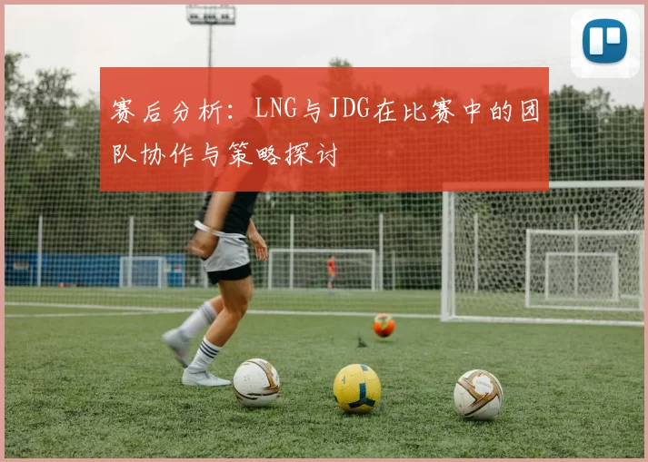 赛后分析：LNG与JDG在比赛中的团队协作与策略探讨