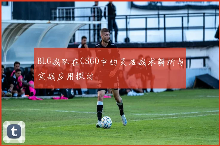 BLG战队在CSGO中的灵活战术解析与实战应用探讨