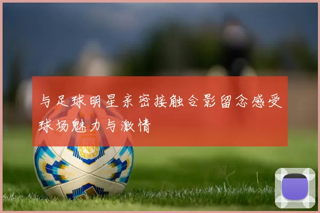 与足球明星亲密接触合影留念感受球场魅力与激情