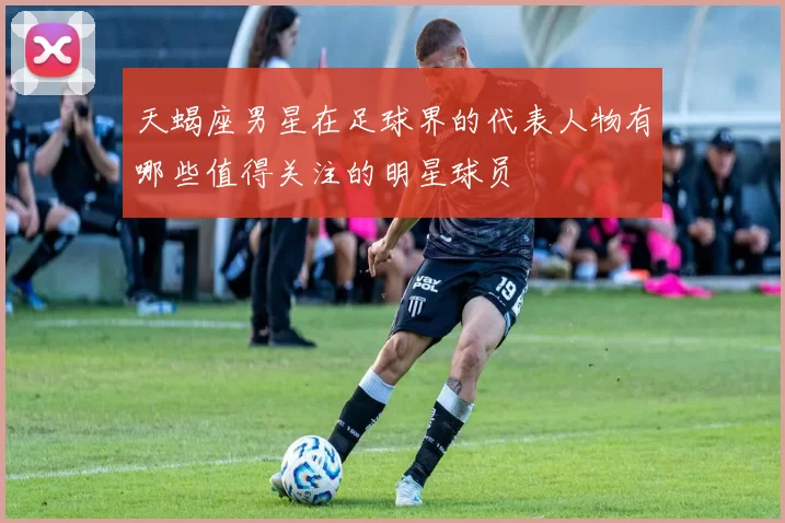 天蝎座男星在足球界的代表人物有哪些值得关注的明星球员