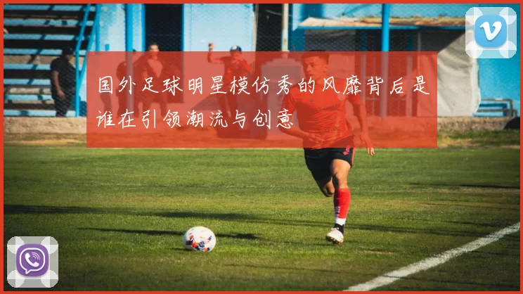 国外足球明星模仿秀的风靡背后是谁在引领潮流与创意