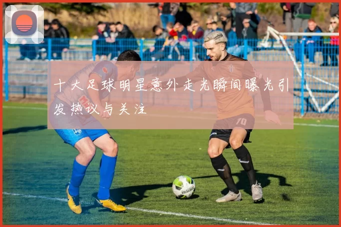 十大足球明星意外走光瞬间曝光引发热议与关注