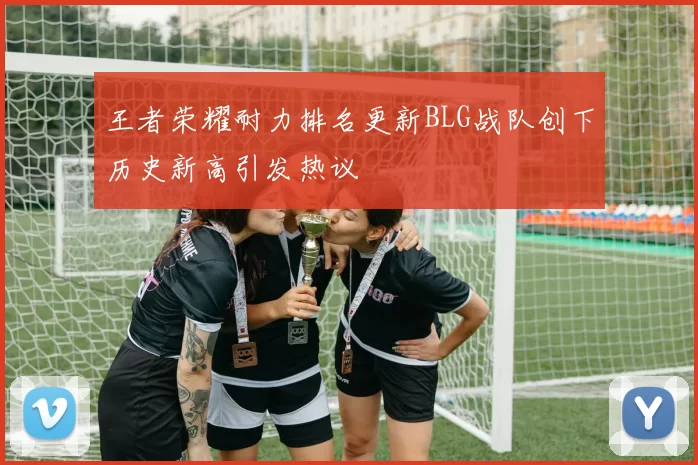 王者荣耀耐力排名更新BLG战队创下历史新高引发热议