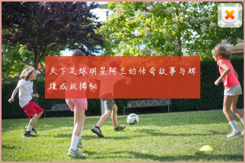 天下足球明星阿兰的传奇故事与辉煌成就揭秘