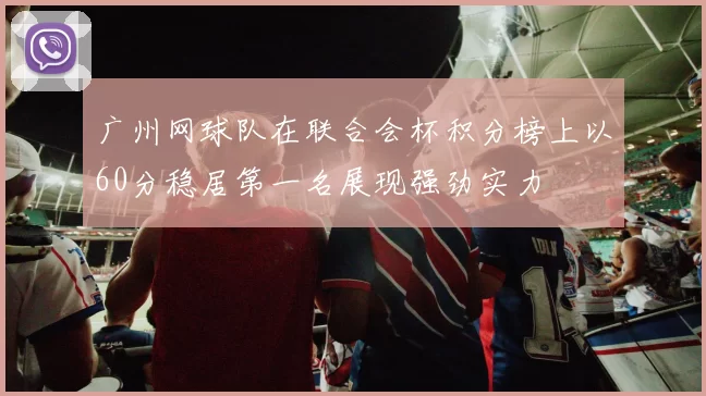 广州网球队在联合会杯积分榜上以60分稳居第一名展现强劲实力