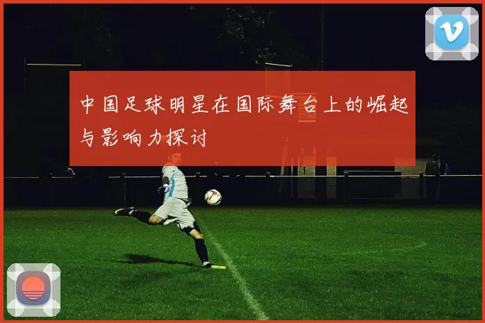 中国足球明星在国际舞台上的崛起与影响力探讨