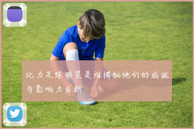 比力足球明星是谁揭秘他们的成就与影响力分析