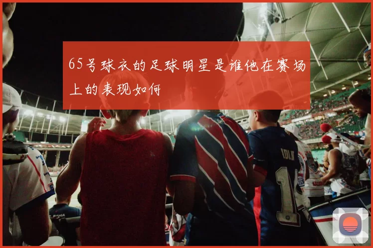 65号球衣的足球明星是谁他在赛场上的表现如何
