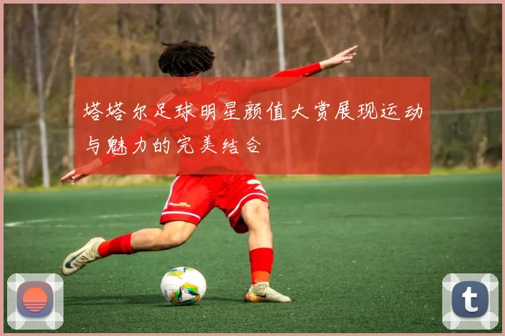 塔塔尔足球明星颜值大赏展现运动与魅力的完美结合