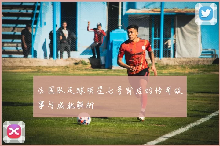 法国队足球明星七号背后的传奇故事与成就解析