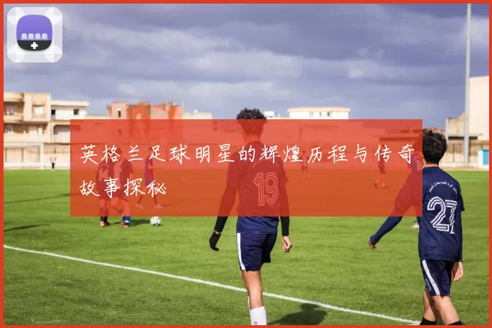 英格兰足球明星的辉煌历程与传奇故事探秘