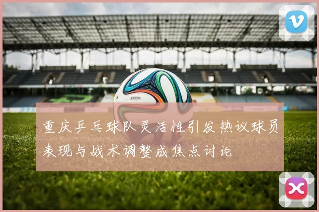 重庆乒乓球队灵活性引发热议球员表现与战术调整成焦点讨论
