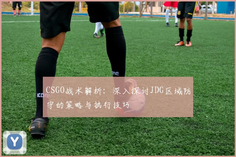 CSGO战术解析：深入探讨JDG区域防守的策略与执行技巧