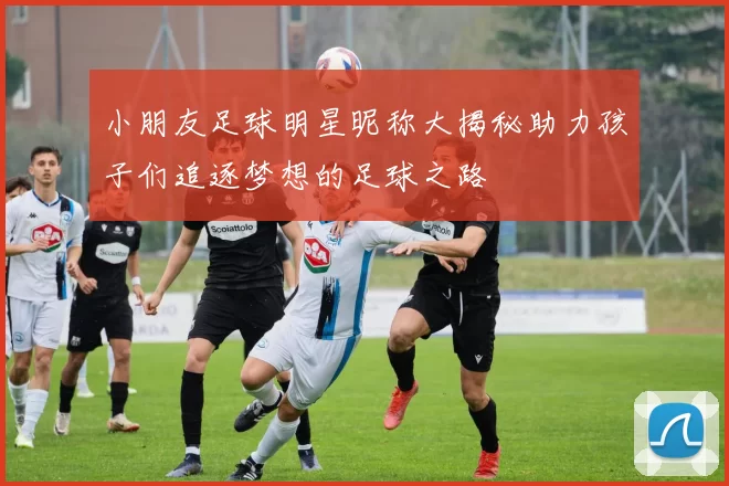 小朋友足球明星昵称大揭秘助力孩子们追逐梦想的足球之路
