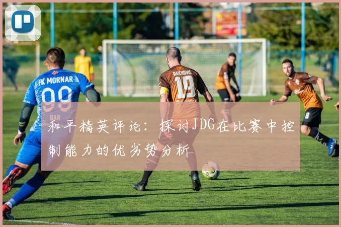 和平精英评论：探讨JDG在比赛中控制能力的优劣势分析