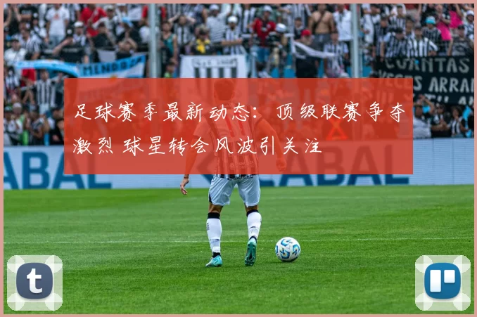 足球赛季最新动态：顶级联赛争夺激烈 球星转会风波引关注