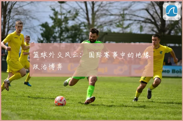 篮球外交风云：国际赛事中的地缘政治博弈