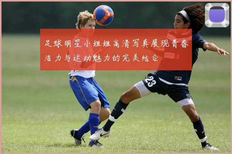 足球明星小姐姐高清写真展现青春活力与运动魅力的完美结合