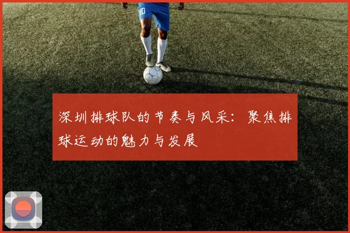 深圳排球队的节奏与风采：聚焦排球运动的魅力与发展