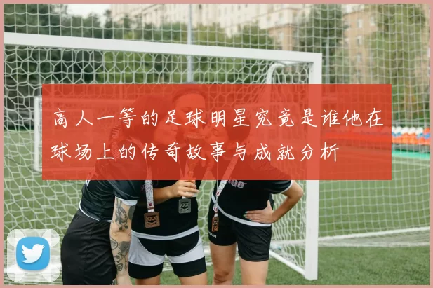 高人一等的足球明星究竟是谁他在球场上的传奇故事与成就分析