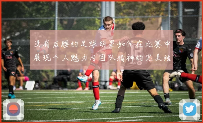 没有后腰的足球明星如何在比赛中展现个人魅力与团队精神的完美结合