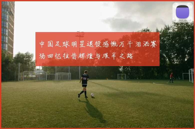 中国足球明星退役感慨万千泪洒赛场回忆往昔辉煌与艰辛之路
