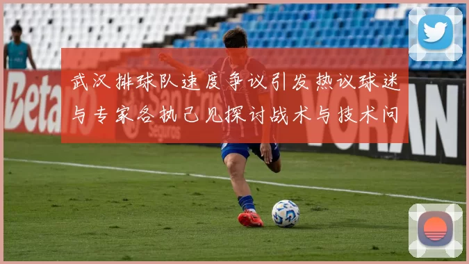 武汉排球队速度争议引发热议球迷与专家各执己见探讨战术与技术问题
