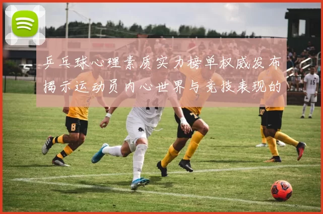 乒乓球心理素质实力榜单权威发布揭示运动员内心世界与竞技表现的关系