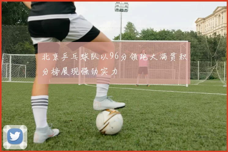 北京乒乓球队以96分领跑大满贯积分榜展现强劲实力