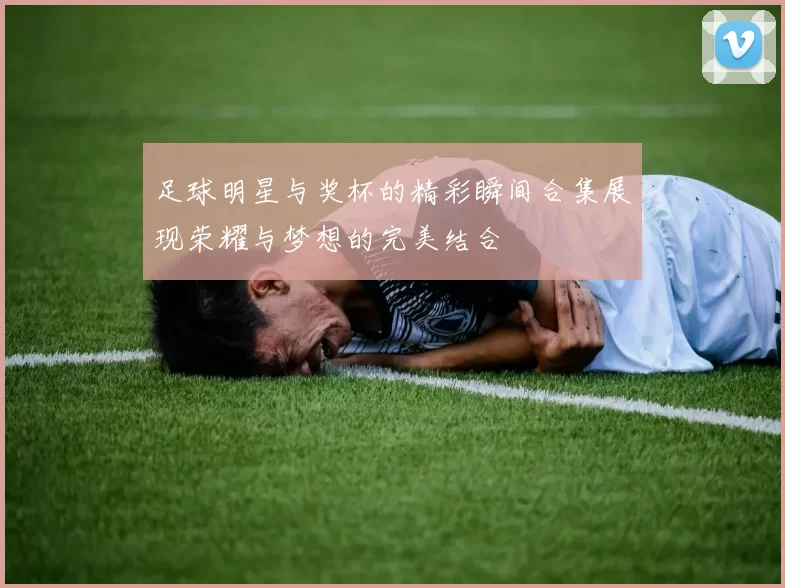 足球明星与奖杯的精彩瞬间合集展现荣耀与梦想的完美结合