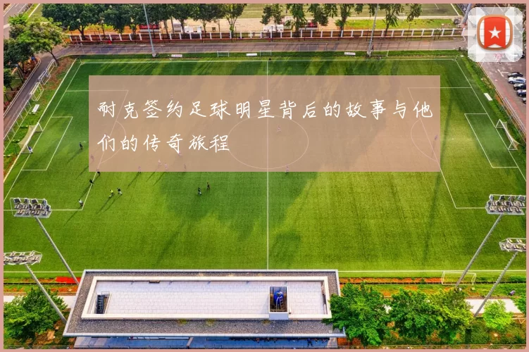 耐克签约足球明星背后的故事与他们的传奇旅程
