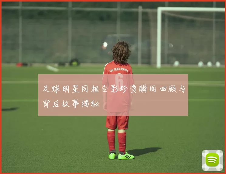足球明星同框合影珍贵瞬间回顾与背后故事揭秘