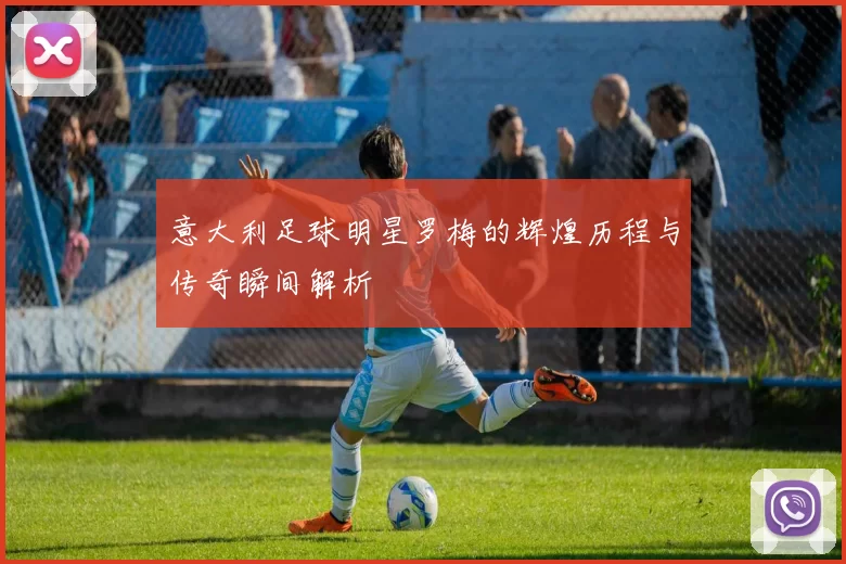 意大利足球明星罗梅的辉煌历程与传奇瞬间解析