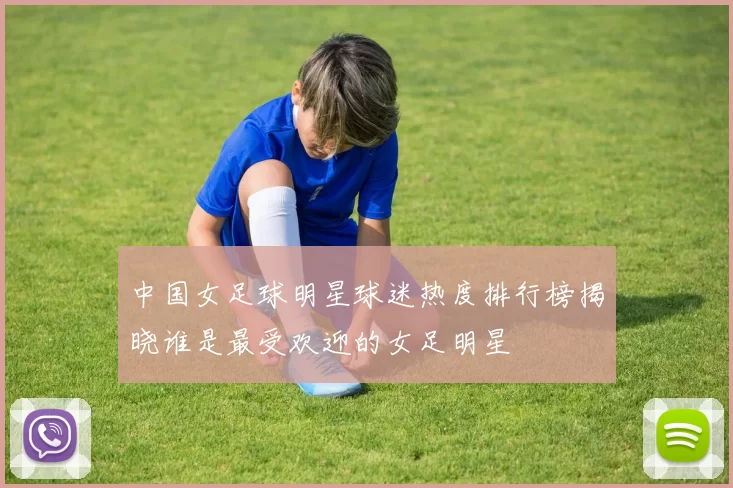 中国女足球明星球迷热度排行榜揭晓谁是最受欢迎的女足明星